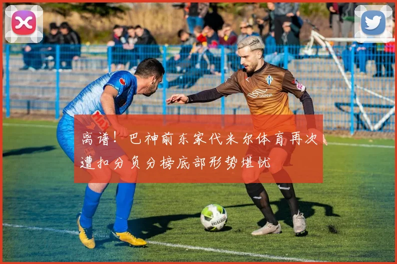 离谱！巴神前东家代米尔体育再次遭扣分负分榜底部形势堪忧