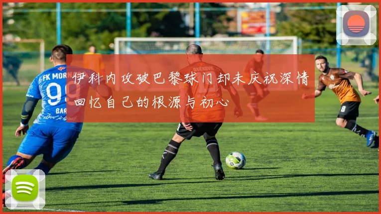伊科内攻破巴黎球门却未庆祝深情回忆自己的根源与初心