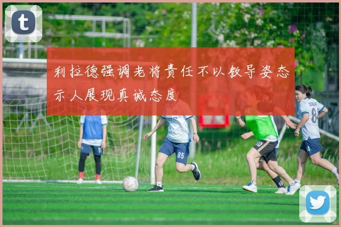 利拉德强调老将责任不以教导姿态示人展现真诚态度