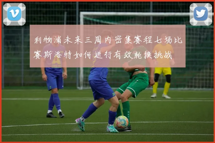 利物浦未来三周内密集赛程七场比赛斯洛特如何进行有效轮换挑战