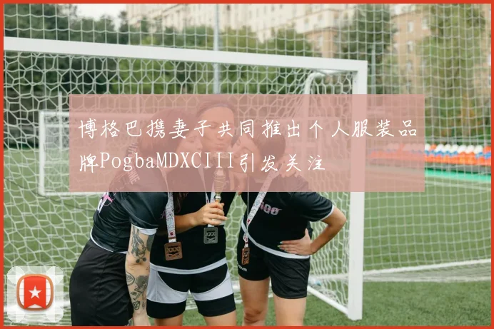 博格巴携妻子共同推出个人服装品牌PogbaMDXCIII引发关注