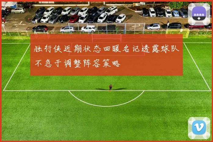 独行侠近期状态回暖名记透露球队不急于调整阵容策略