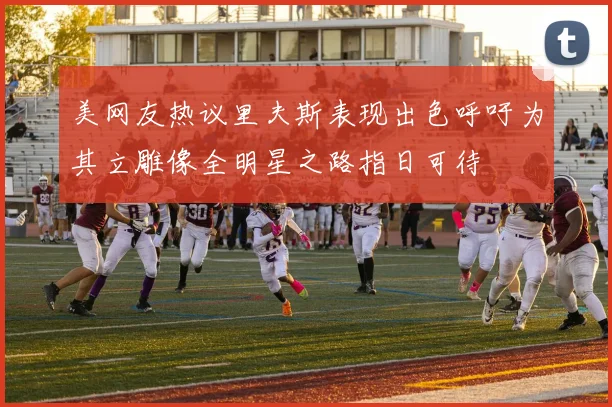 美网友热议里夫斯表现出色呼吁为其立雕像全明星之路指日可待