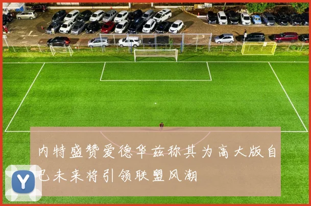 内特盛赞爱德华兹称其为高大版自己未来将引领联盟风潮