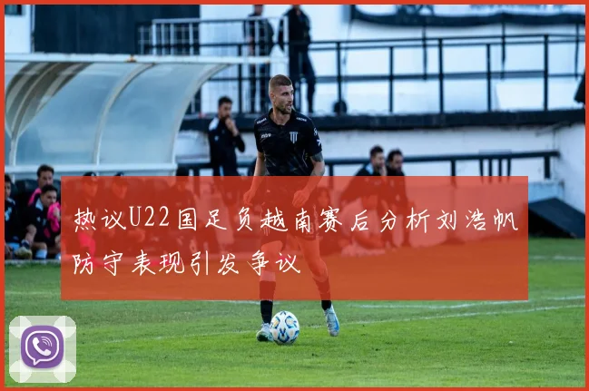 热议U22国足负越南赛后分析刘浩帆防守表现引发争议