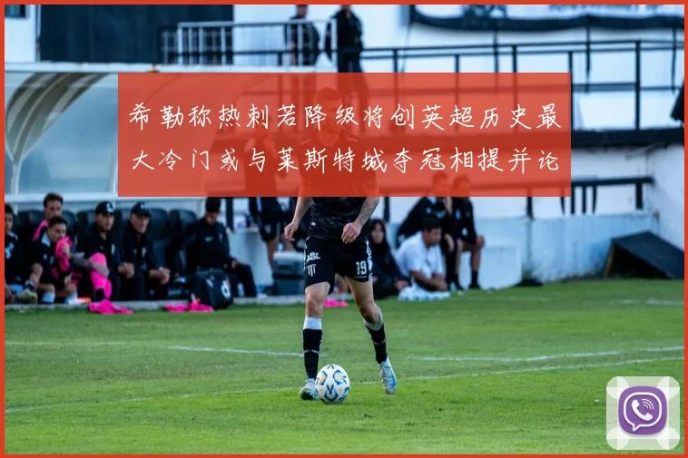 希勒称热刺若降级将创英超历史最大冷门或与莱斯特城夺冠相提并论