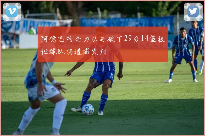 阿德巴约全力以赴砍下29分14篮板但球队仍遭遇失利