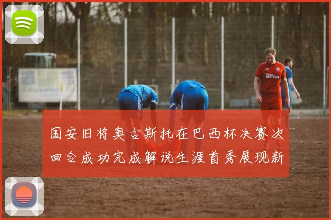 国安旧将奥古斯托在巴西杯决赛次回合成功完成解说生涯首秀展现新风采