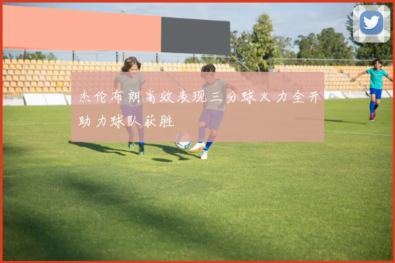 杰伦布朗高效表现三分球火力全开助力球队获胜