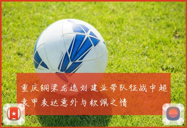 重庆铜梁龙选刘建业带队征战中超袁甲表达意外与钦佩之情