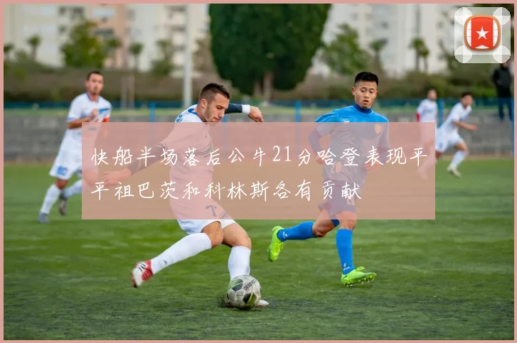 快船半场落后公牛21分哈登表现平平祖巴茨和科林斯各有贡献