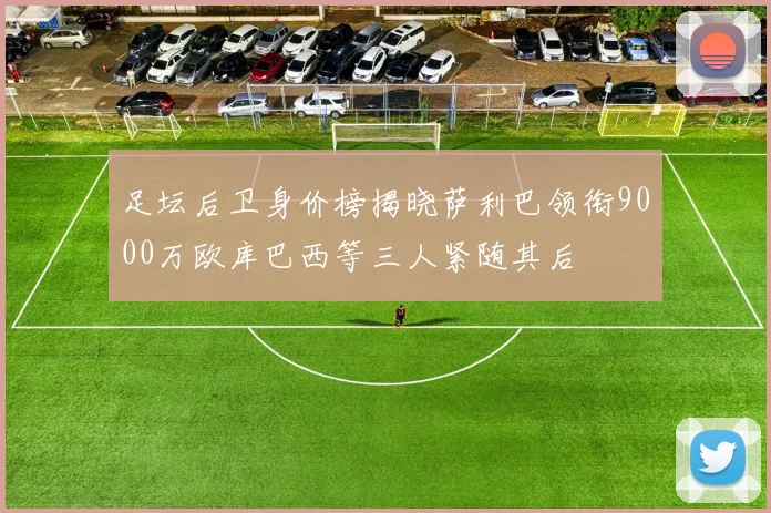 足坛后卫身价榜揭晓萨利巴领衔9000万欧库巴西等三人紧随其后