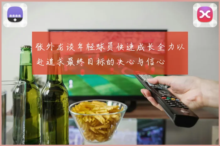 张外龙谈年轻球员快速成长全力以赴追求最终目标的决心与信心