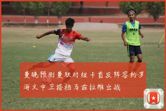 曼晚预测曼联对纽卡首发阵容约罗海文中卫搭档马兹拉维出战