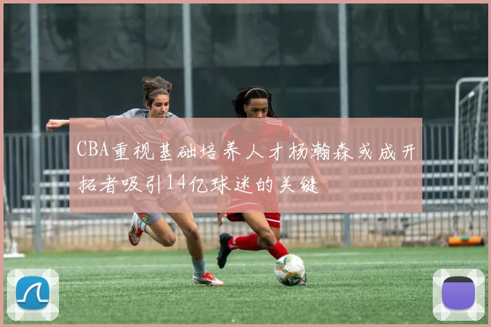 CBA重视基础培养人才杨瀚森或成开拓者吸引14亿球迷的关键