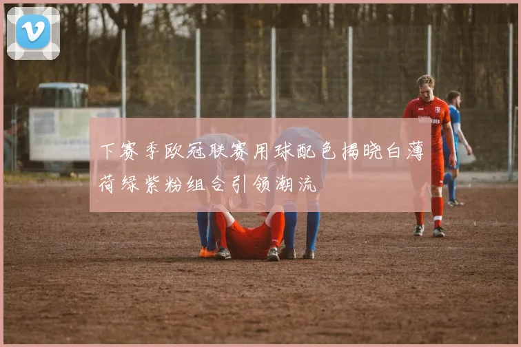 下赛季欧冠联赛用球配色揭晓白薄荷绿紫粉组合引领潮流