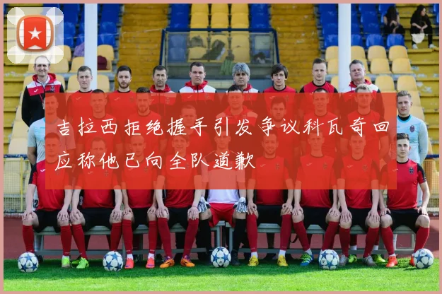 吉拉西拒绝握手引发争议科瓦奇回应称他已向全队道歉