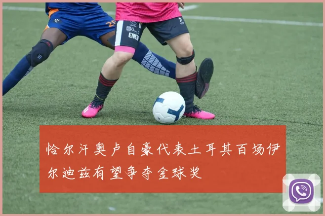 恰尔汗奥卢自豪代表土耳其百场伊尔迪兹有望争夺金球奖