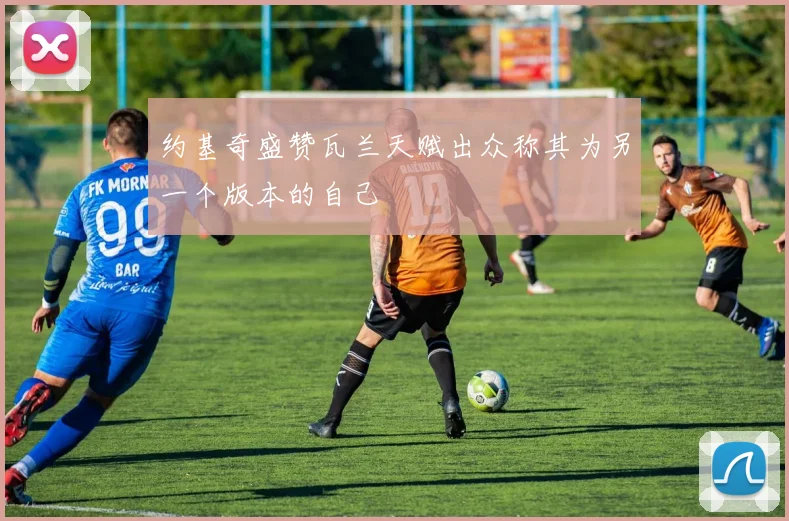 约基奇盛赞瓦兰天赋出众称其为另一个版本的自己
