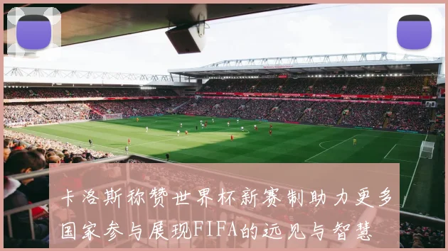 卡洛斯称赞世界杯新赛制助力更多国家参与展现FIFA的远见与智慧