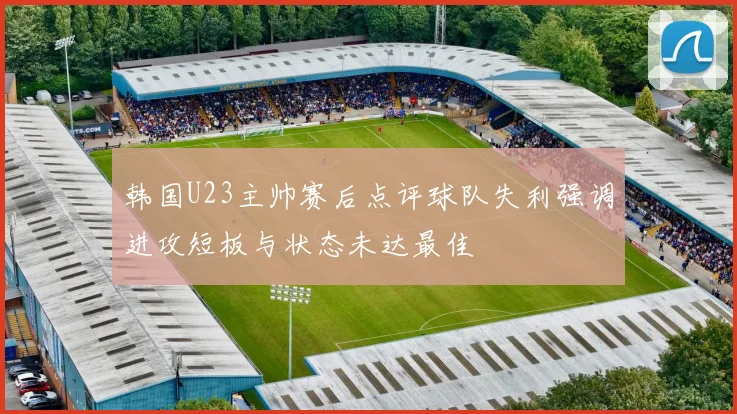韩国U23主帅赛后点评球队失利强调进攻短板与状态未达最佳