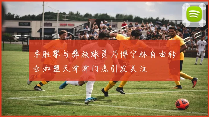 季胜攀与彝族球员乃博宁林自由转会加盟天津津门虎引发关注