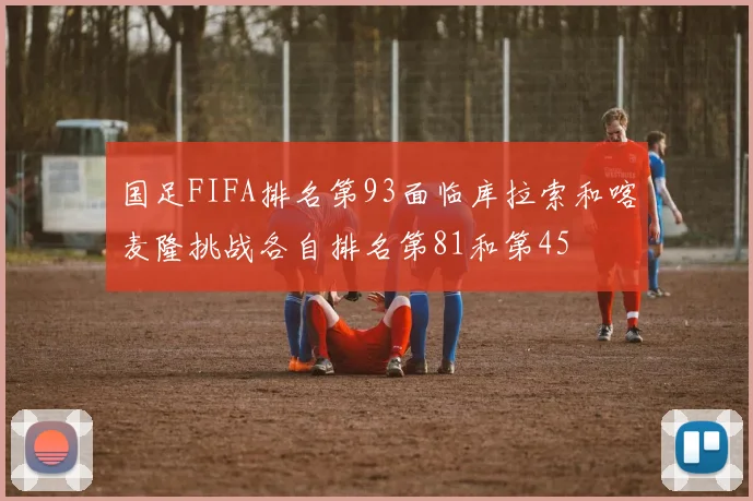 国足FIFA排名第93面临库拉索和喀麦隆挑战各自排名第81和第45