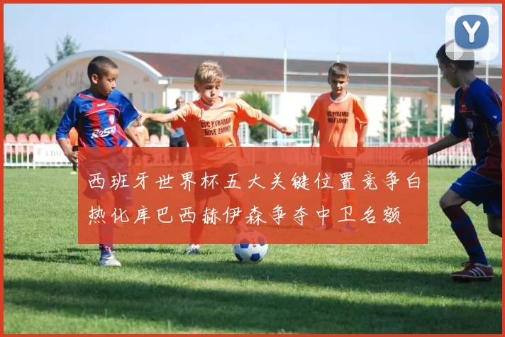 西班牙世界杯五大关键位置竞争白热化库巴西赫伊森争夺中卫名额