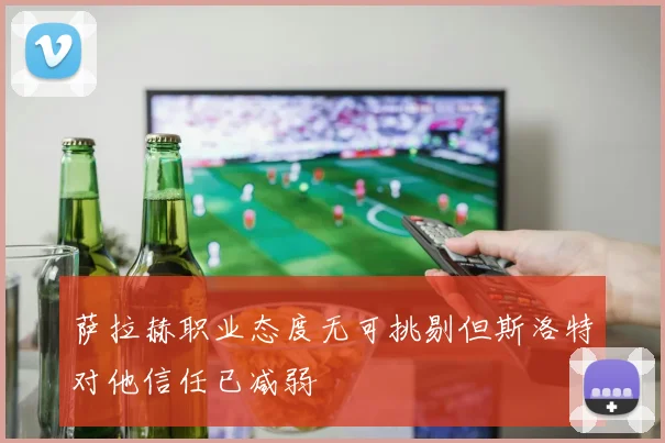 萨拉赫职业态度无可挑剔但斯洛特对他信任已减弱