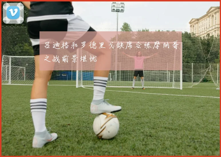 吕迪格和罗德里戈缺席合练摩纳哥之战前景堪忧