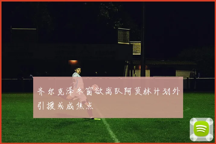 齐尔克泽冬窗欲离队阿莫林计划外引援或成焦点