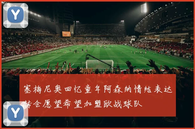 塞梅尼奥回忆童年阿森纳情结表达转会愿望希望加盟欧战球队
