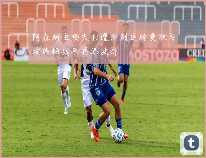 阿森纳主场失利遭热刺逆转曼联与埃弗顿战平再添波折