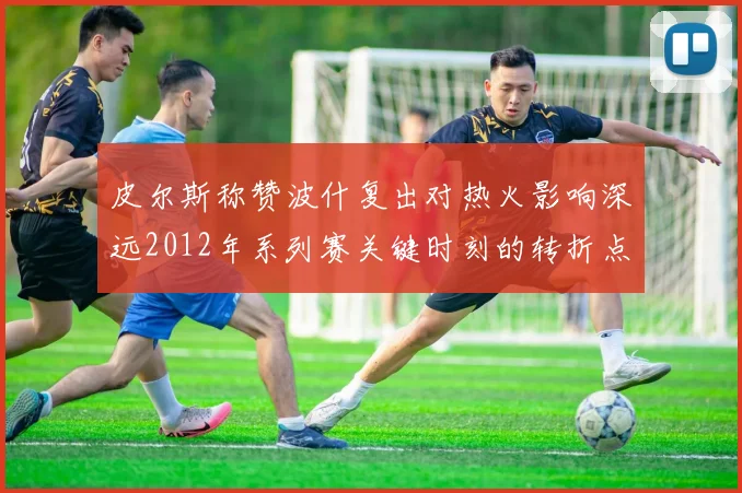 皮尔斯称赞波什复出对热火影响深远2012年系列赛关键时刻的转折点
