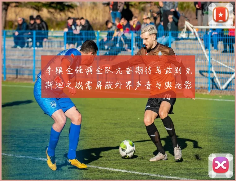 李镇全强调全队亢奋期待乌兹别克斯坦之战需屏蔽外界声音与舆论影响