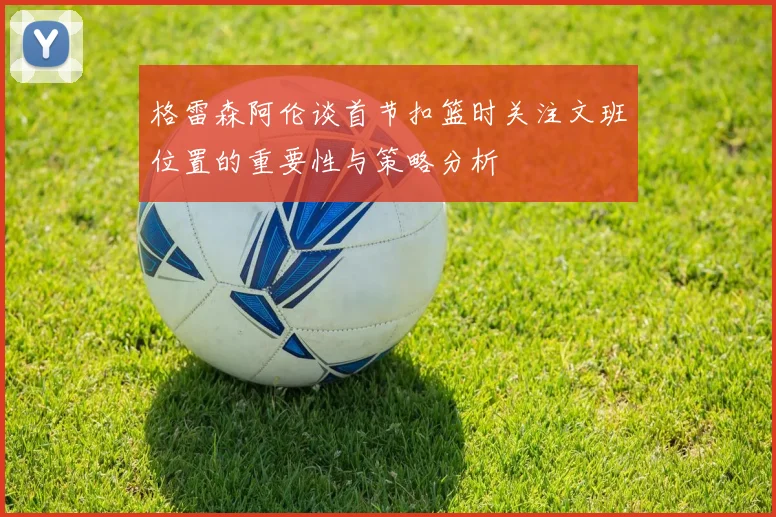 格雷森阿伦谈首节扣篮时关注文班位置的重要性与策略分析