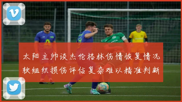 太阳主帅谈杰伦格林伤情恢复情况软组织损伤评估复杂难以精准判断