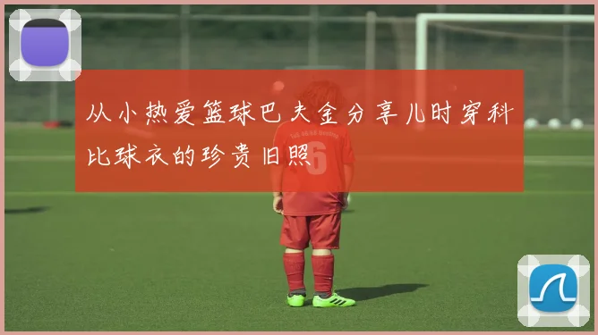 从小热爱篮球巴夫金分享儿时穿科比球衣的珍贵旧照