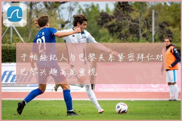 于帕经纪人与巴黎关系紧密拜仁对巴黎兴趣高度重视