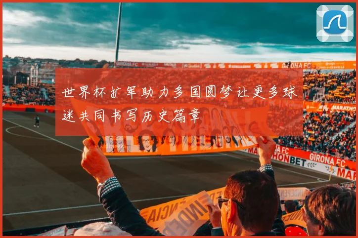 世界杯扩军助力多国圆梦让更多球迷共同书写历史篇章