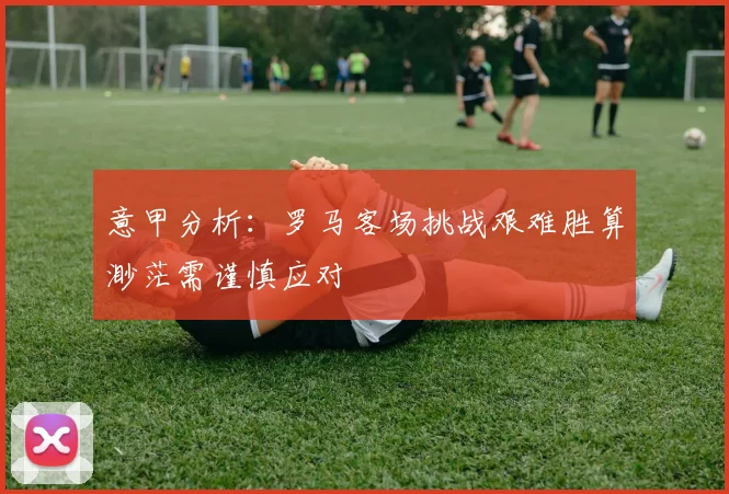 意甲分析：罗马客场挑战艰难胜算渺茫需谨慎应对